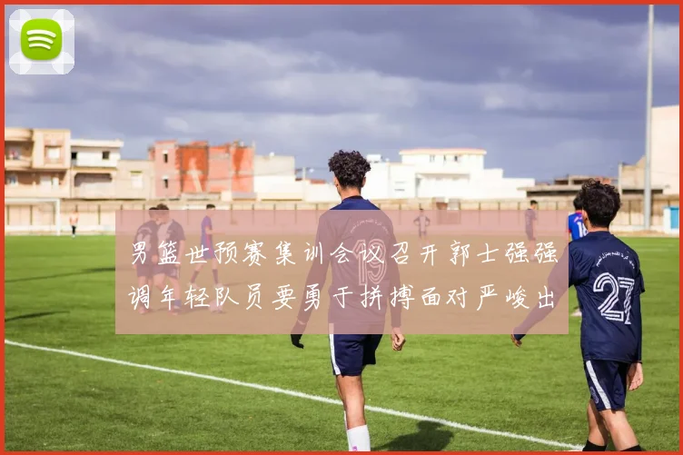 男篮世预赛集训会议召开郭士强强调年轻队员要勇于拼搏面对严峻出线形势