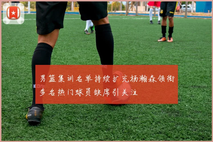 男篮集训名单持续扩充杨瀚森领衔多名热门球员缺席引关注