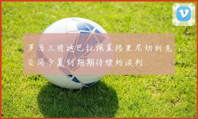 罗马三将迪巴拉佩莱格里尼切利克合同今夏到期期待续约谈判