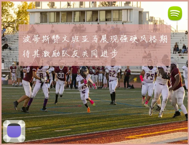 波蒂斯赞文班亚马展现强硬风格期待其激励队友共同进步