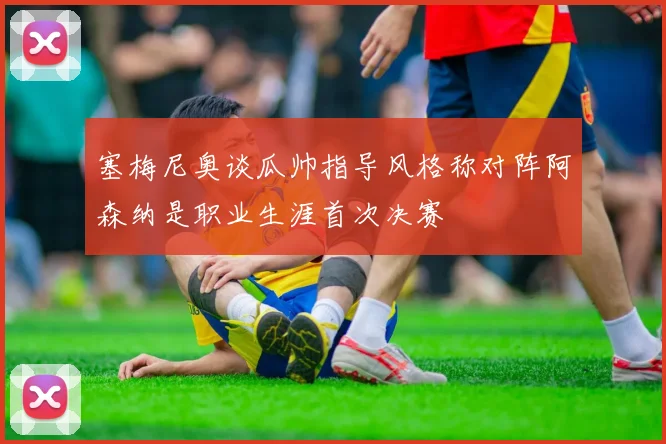 塞梅尼奥谈瓜帅指导风格称对阵阿森纳是职业生涯首次决赛