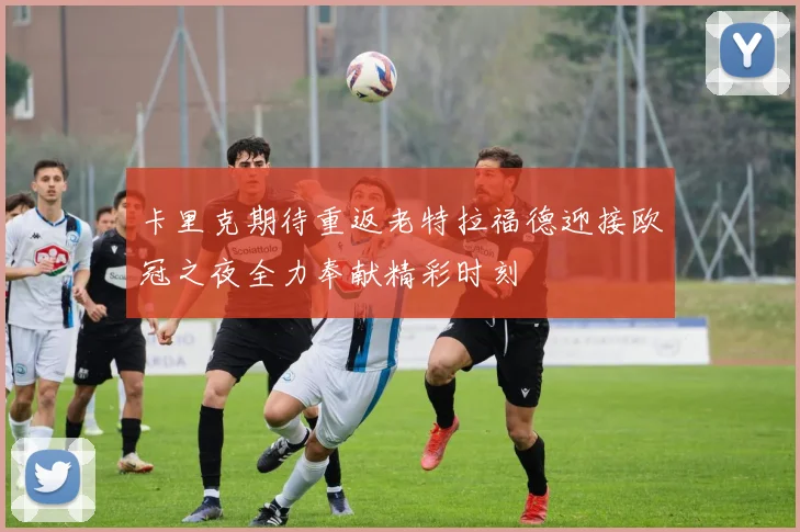 卡里克期待重返老特拉福德迎接欧冠之夜全力奉献精彩时刻