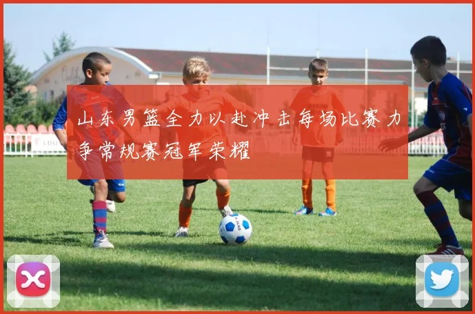 山东男篮全力以赴冲击每场比赛力争常规赛冠军荣耀