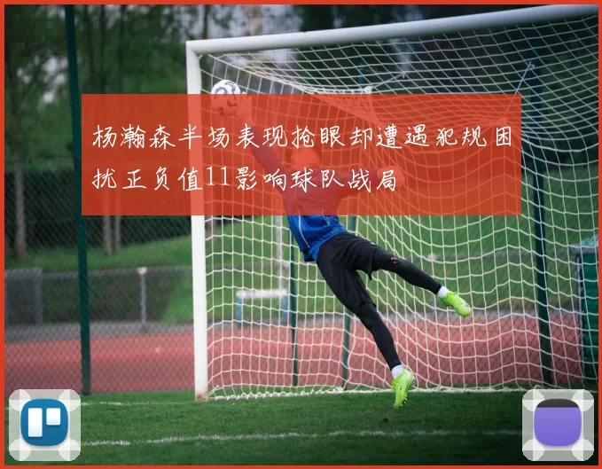 杨瀚森半场表现抢眼却遭遇犯规困扰正负值11影响球队战局