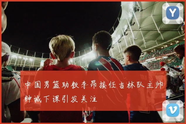 中国男篮助教李昂接任吉林队主帅钟诚下课引发关注