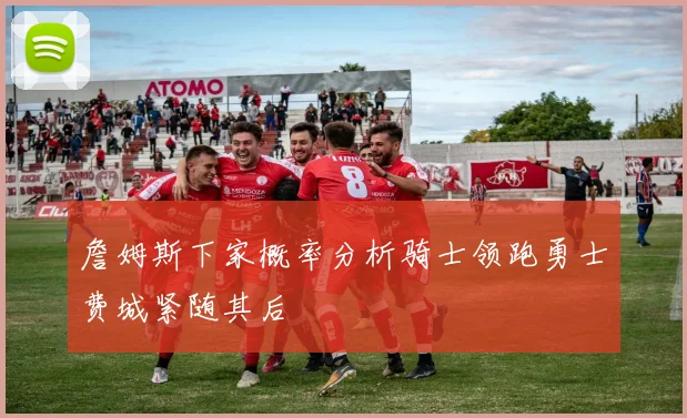 詹姆斯下家概率分析骑士领跑勇士费城紧随其后