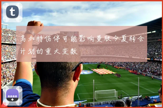 乌加特伤停可能影响曼联今夏转会计划的重大变数