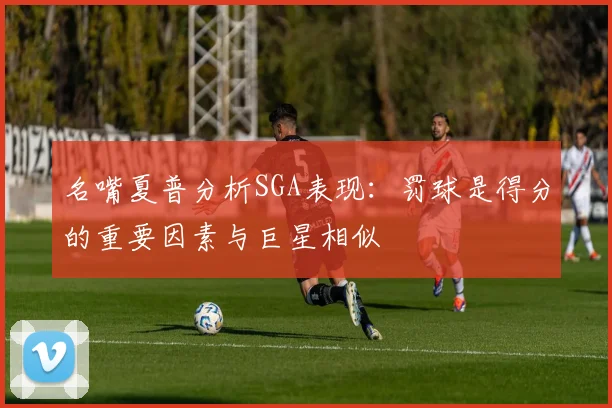 名嘴夏普分析SGA表现：罚球是得分的重要因素与巨星相似