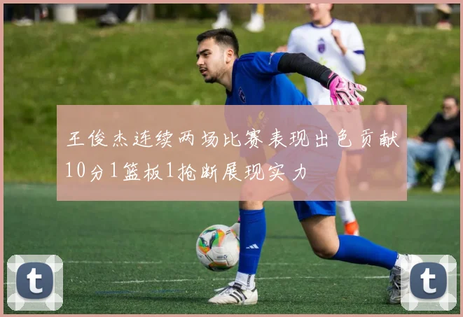 王俊杰连续两场比赛表现出色贡献10分1篮板1抢断展现实力