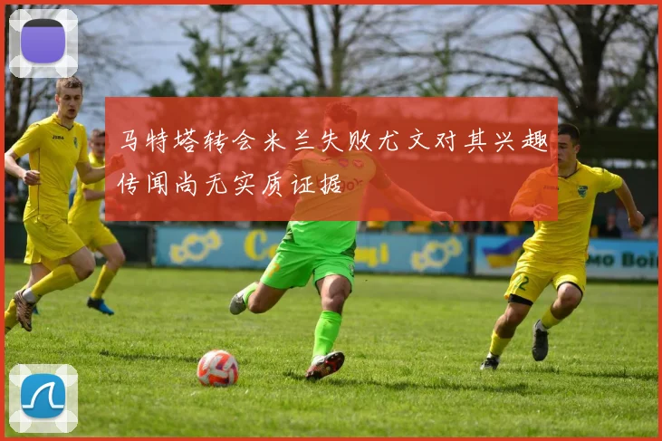 马特塔转会米兰失败尤文对其兴趣传闻尚无实质证据
