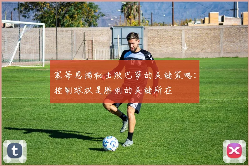 塞蒂恩揭秘击败巴萨的关键策略：控制球权是胜利的关键所在