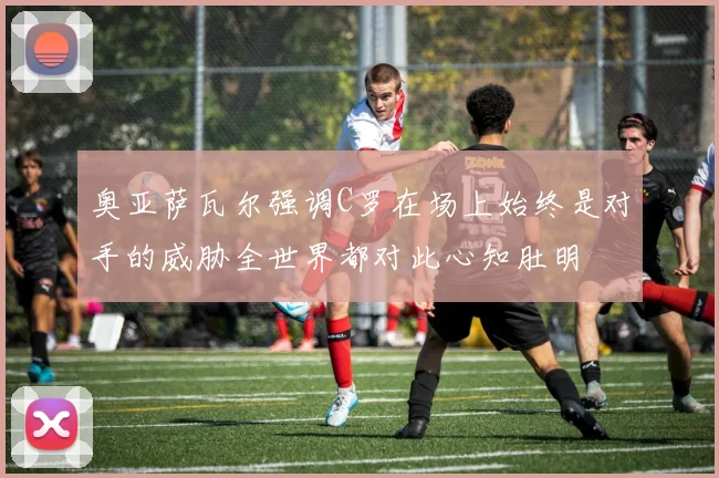 奥亚萨瓦尔强调C罗在场上始终是对手的威胁全世界都对此心知肚明