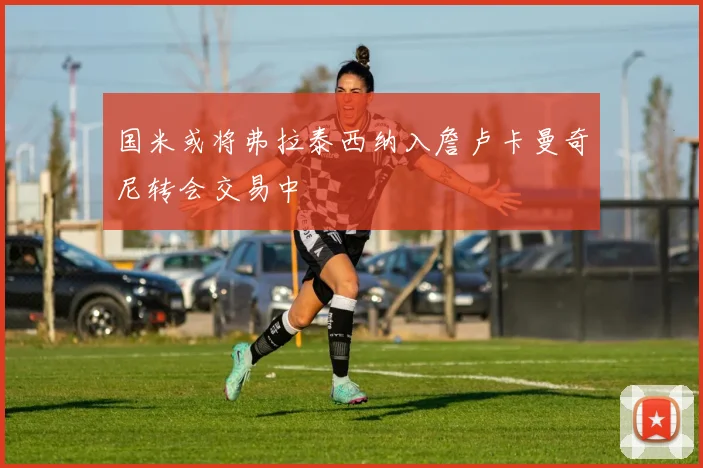 国米或将弗拉泰西纳入詹卢卡曼奇尼转会交易中