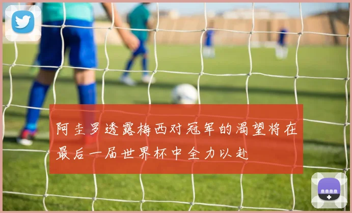 阿圭罗透露梅西对冠军的渴望将在最后一届世界杯中全力以赴