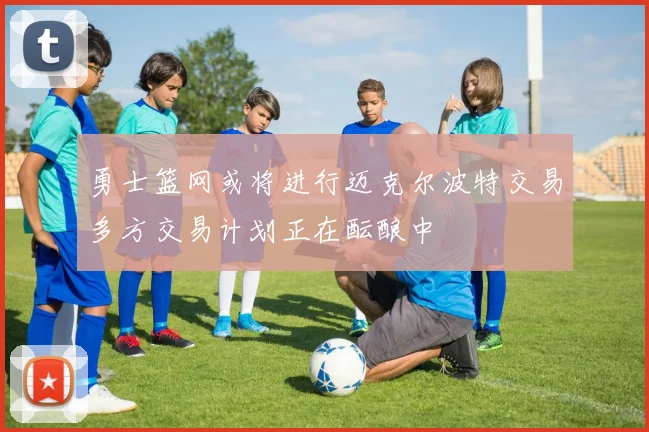 勇士篮网或将进行迈克尔波特交易多方交易计划正在酝酿中
