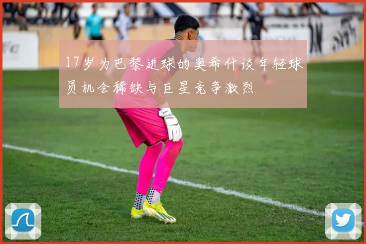 17岁为巴黎进球的奥希什谈年轻球员机会稀缺与巨星竞争激烈