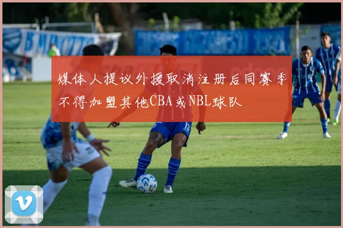媒体人提议外援取消注册后同赛季不得加盟其他CBA或NBL球队