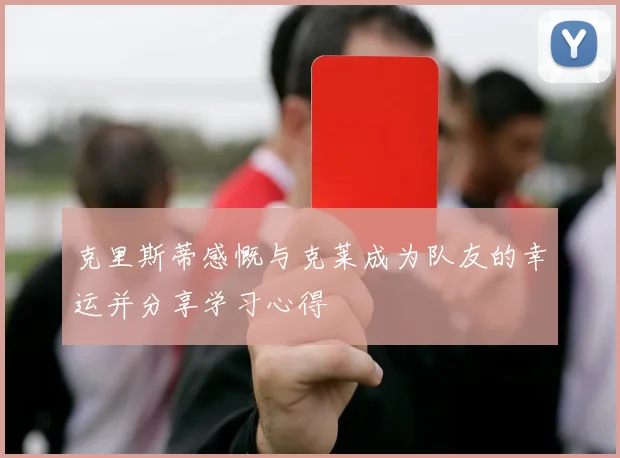 克里斯蒂感慨与克莱成为队友的幸运并分享学习心得