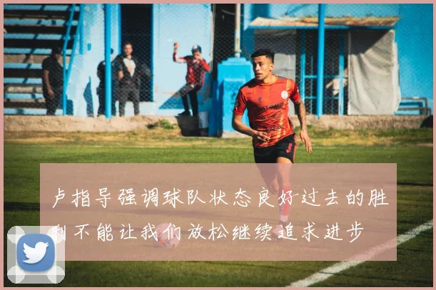 卢指导强调球队状态良好过去的胜利不能让我们放松继续追求进步